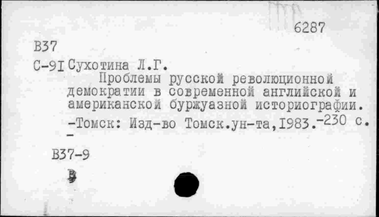 ﻿6287
В37
С-91 Сухотина Л.Г.
Проблемы русской революционной демократии в современной английской и американско/1 буржуазной историографии. -Томск: Изд-во Томск.ун-та,1983.с*
В37-9